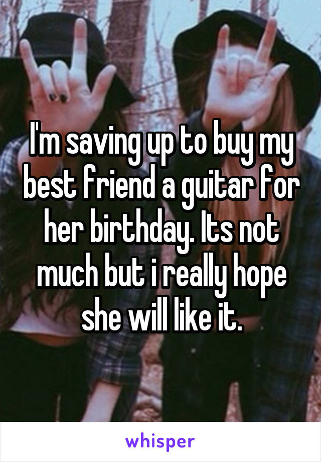 I'm saving up to buy my best friend a guitar for her birthday. Its not much but i really hope she will like it.