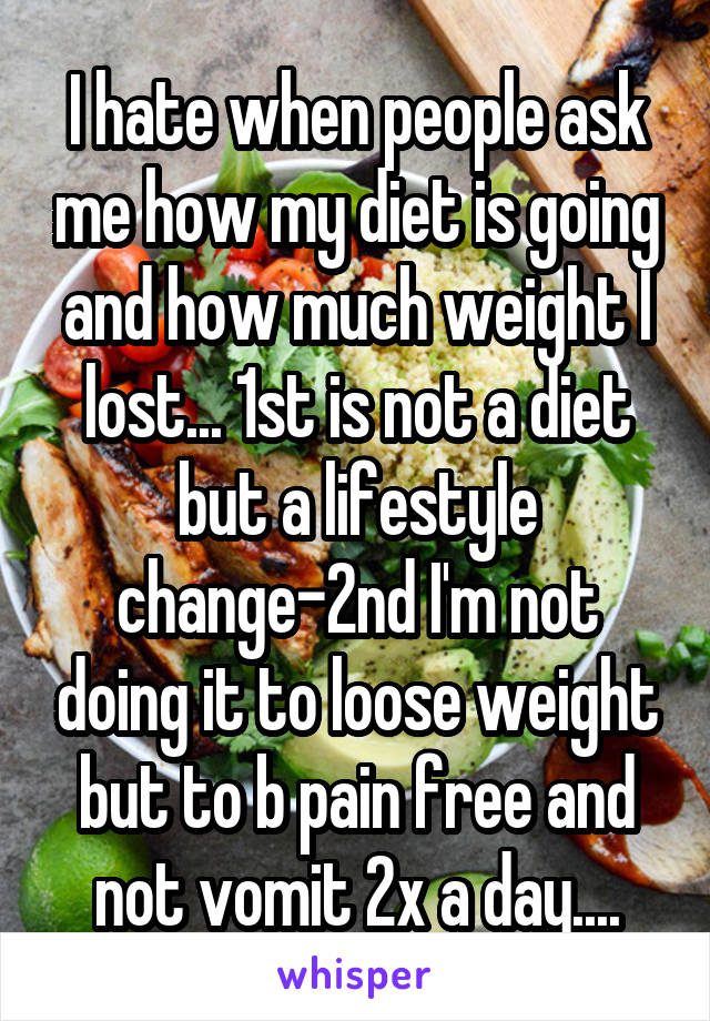 I hate when people ask me how my diet is going and how much weight I lost... 1st is not a diet but a lifestyle change-2nd I'm not doing it to loose weight but to b pain free and not vomit 2x a day....