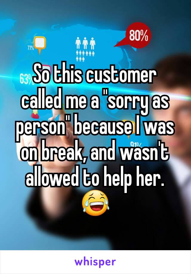 So this customer called me a "sorry as person" because I was on break, and wasn't allowed to help her. 😂