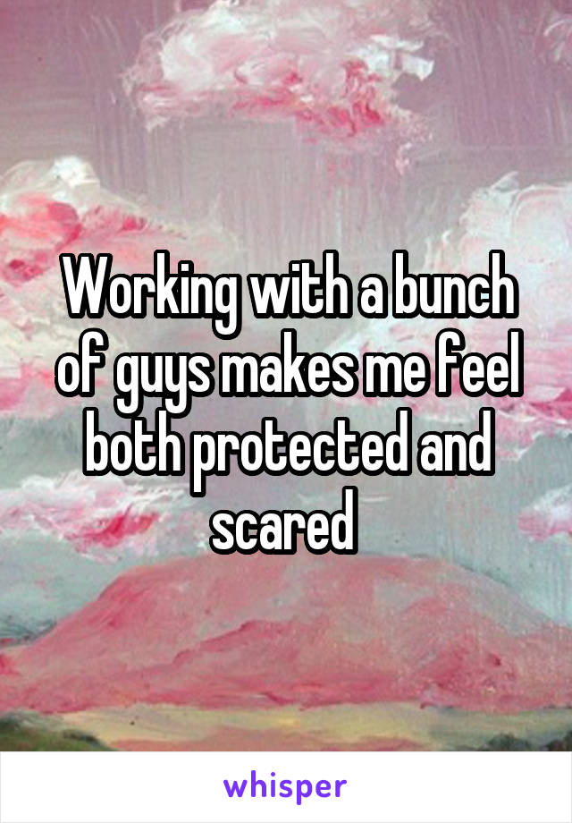 Working with a bunch of guys makes me feel both protected and scared 