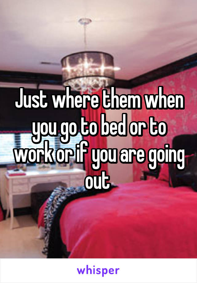 Just where them when you go to bed or to work or if you are going out 