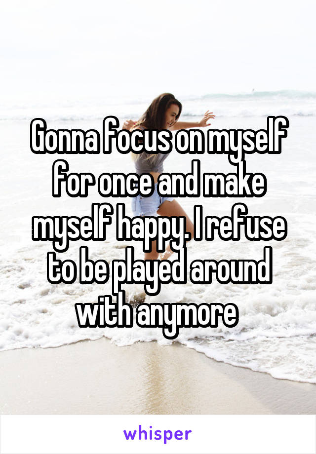 Gonna focus on myself for once and make myself happy. I refuse to be played around with anymore 