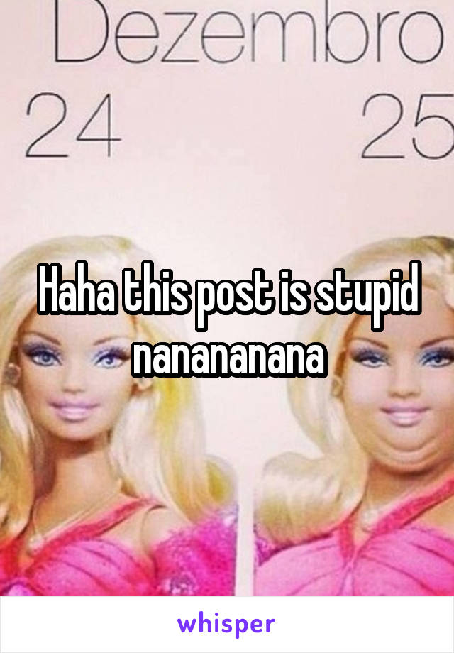 Haha this post is stupid nanananana