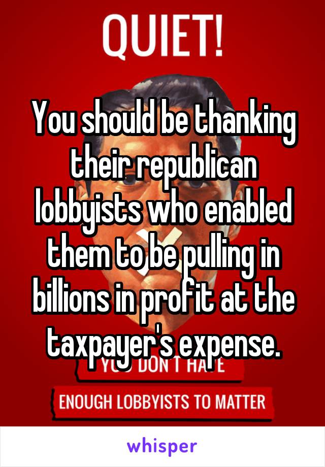 You should be thanking their republican lobbyists who enabled them to be pulling in billions in profit at the taxpayer's expense.