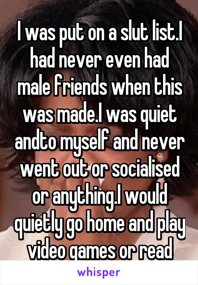 I was put on a slut list.I had never even had male friends when this was made.I was quiet andto myself and never went out or socialised or anything.I would quietly go home and play video games or read