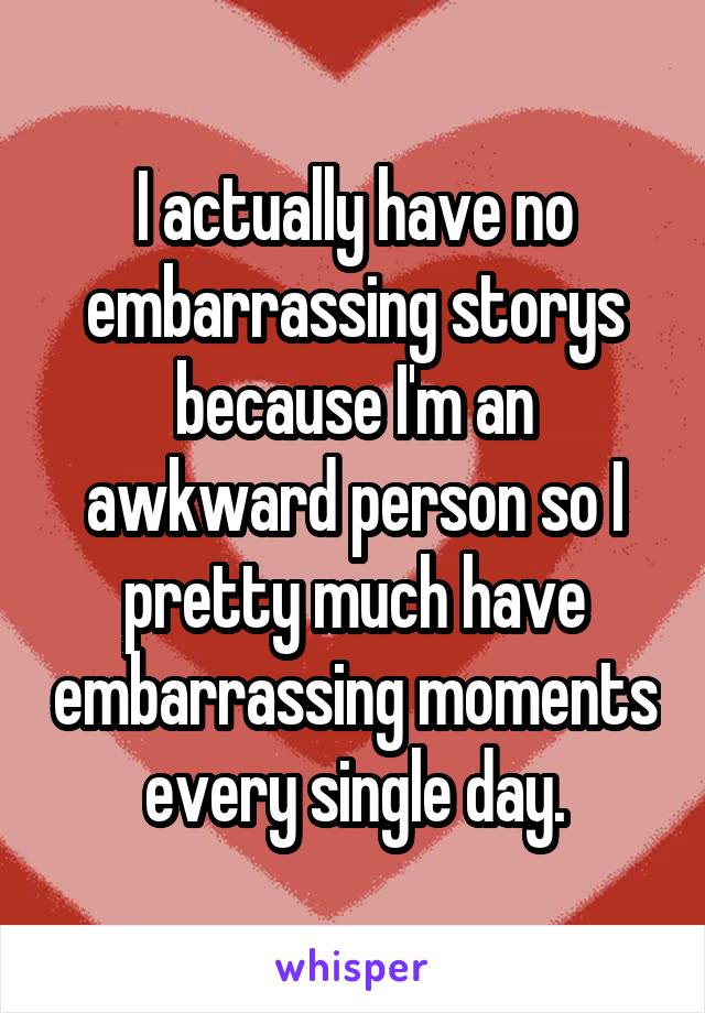 I actually have no embarrassing storys because I'm an awkward person so I pretty much have embarrassing moments every single day.