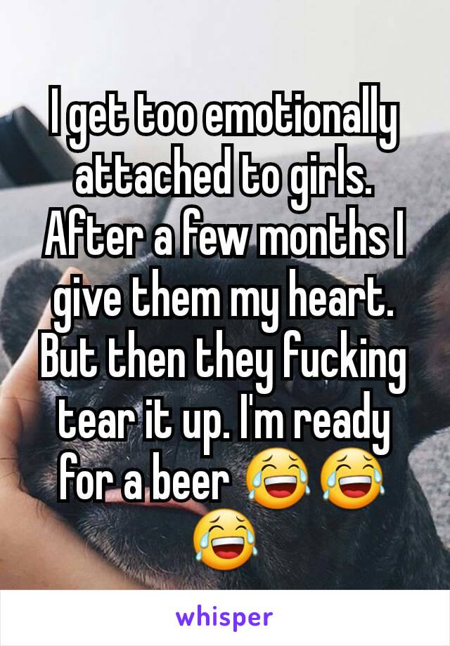 I get too emotionally attached to girls. After a few months I give them my heart. But then they fucking tear it up. I'm ready for a beer 😂😂😂