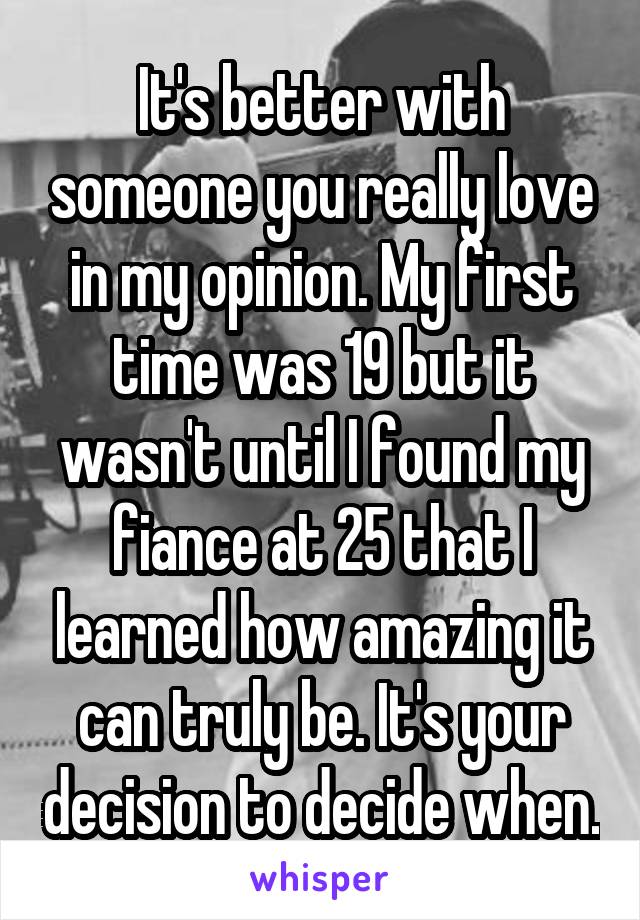 It's better with someone you really love in my opinion. My first time was 19 but it wasn't until I found my fiance at 25 that I learned how amazing it can truly be. It's your decision to decide when.