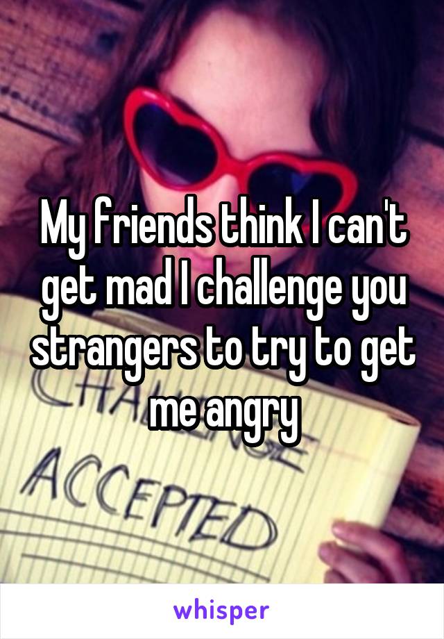 My friends think I can't get mad I challenge you strangers to try to get me angry