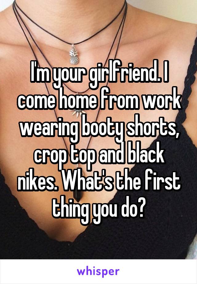 I'm your girlfriend. I come home from work wearing booty shorts, crop top and black nikes. What's the first thing you do?