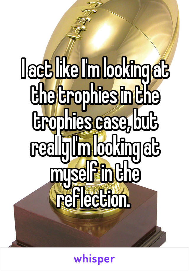 I act like I'm looking at the trophies in the trophies case, but really I'm looking at myself in the reflection. 