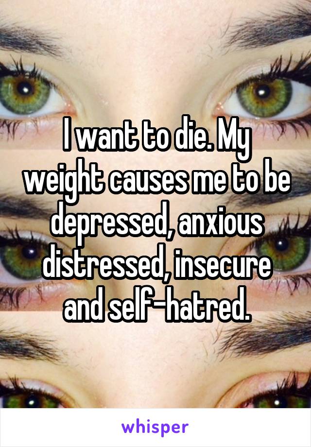 I want to die. My weight causes me to be depressed, anxious distressed, insecure and self-hatred.