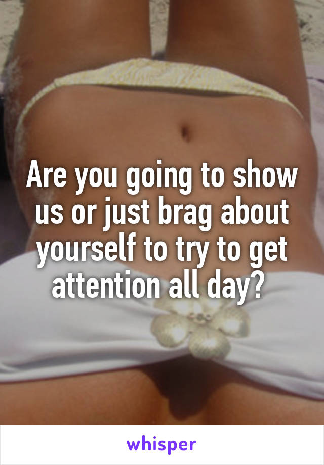 Are you going to show us or just brag about yourself to try to get attention all day? 