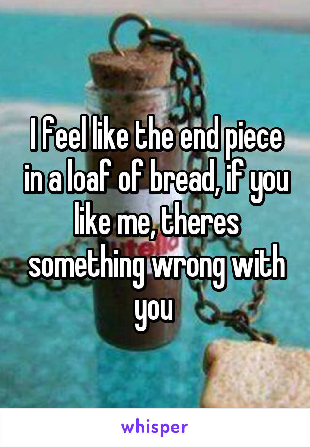 I feel like the end piece in a loaf of bread, if you like me, theres something wrong with you 