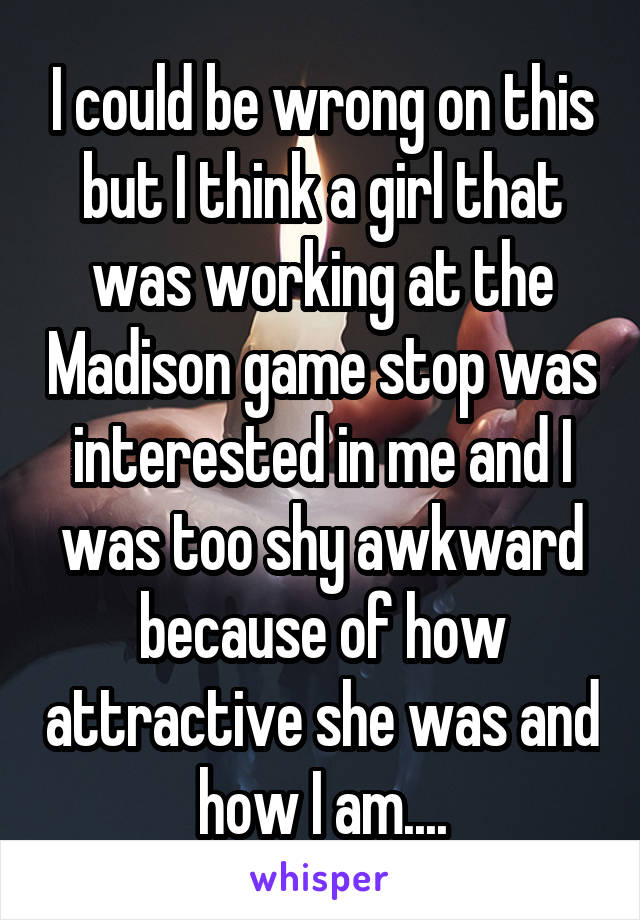 I could be wrong on this but I think a girl that was working at the Madison game stop was interested in me and I was too shy awkward because of how attractive she was and how I am....