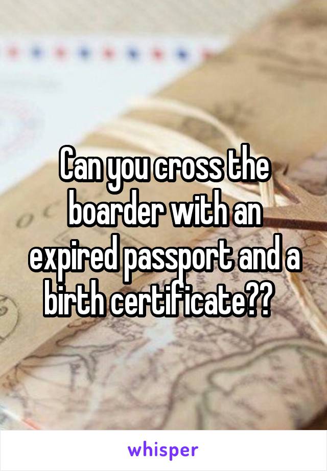 Can you cross the boarder with an expired passport and a birth certificate??  