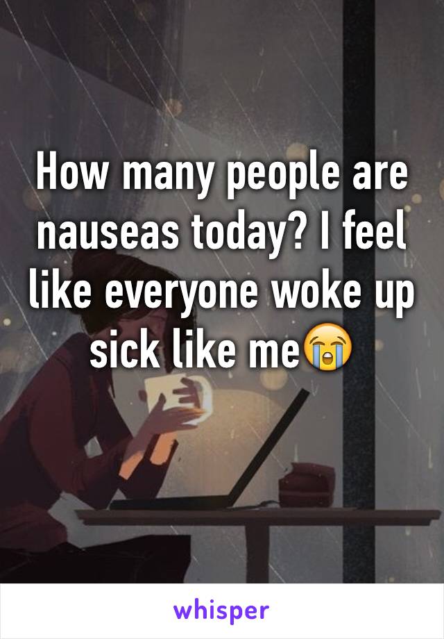 How many people are nauseas today? I feel like everyone woke up sick like me😭  