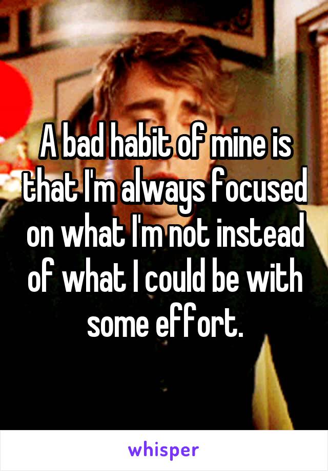 A bad habit of mine is that I'm always focused on what I'm not instead of what I could be with some effort.