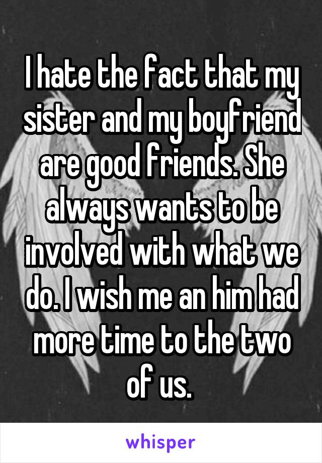 I hate the fact that my sister and my boyfriend are good friends. She always wants to be involved with what we do. I wish me an him had more time to the two of us. 