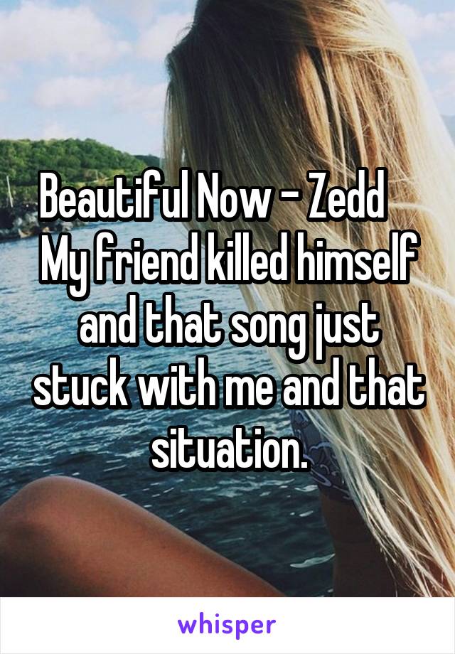 Beautiful Now - Zedd     My friend killed himself and that song just stuck with me and that situation.