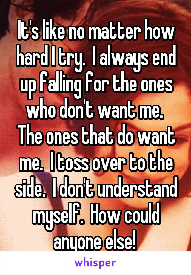 It's like no matter how hard I try.  I always end up falling for the ones who don't want me.  The ones that do want me.  I toss over to the side.  I don't understand myself.  How could anyone else! 