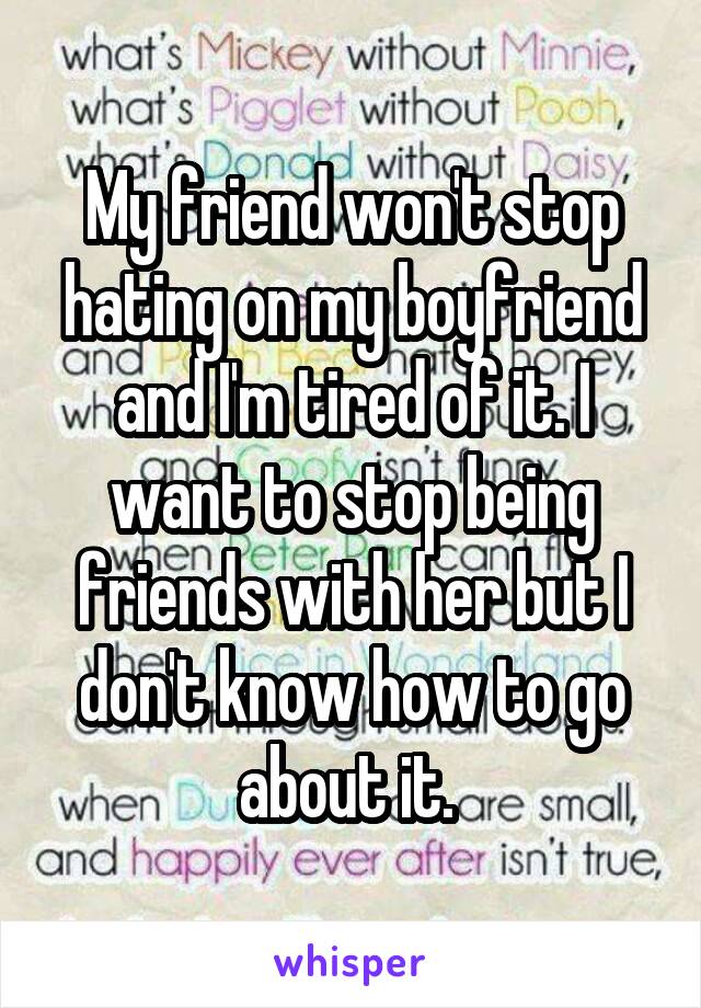 My friend won't stop hating on my boyfriend and I'm tired of it. I want to stop being friends with her but I don't know how to go about it. 