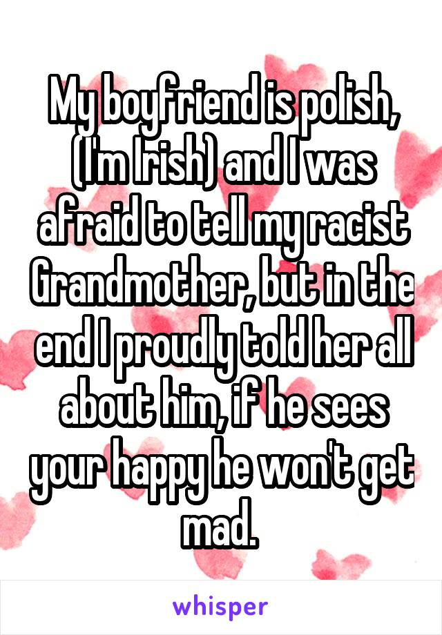 My boyfriend is polish, (I'm Irish) and I was afraid to tell my racist Grandmother, but in the end I proudly told her all about him, if he sees your happy he won't get mad. 