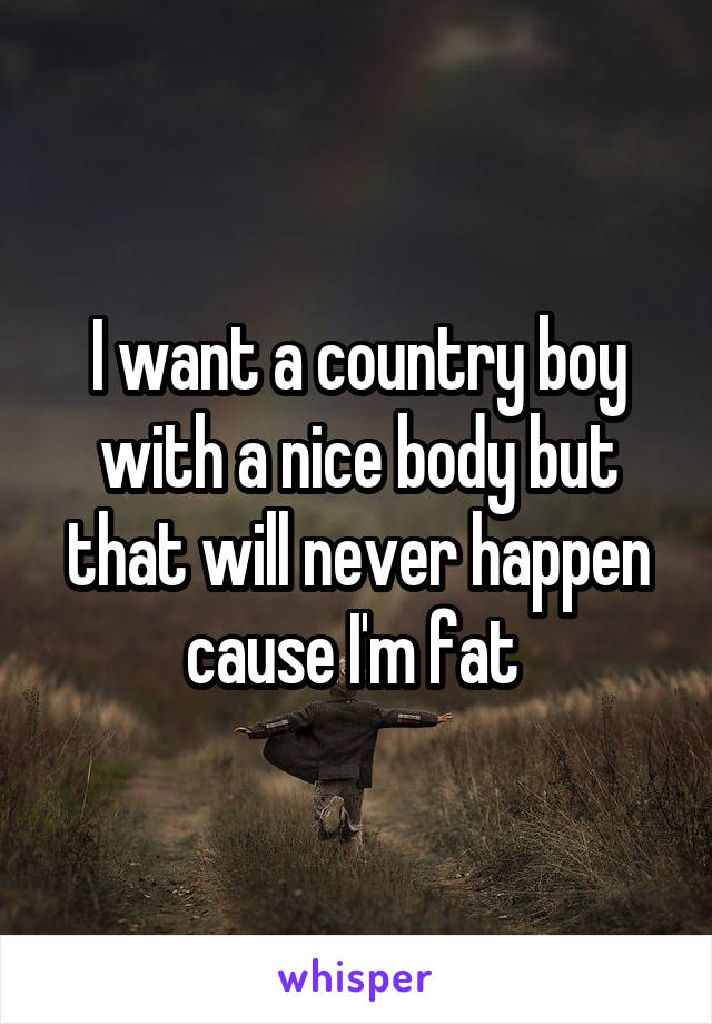 I want a country boy with a nice body but that will never happen cause I'm fat 