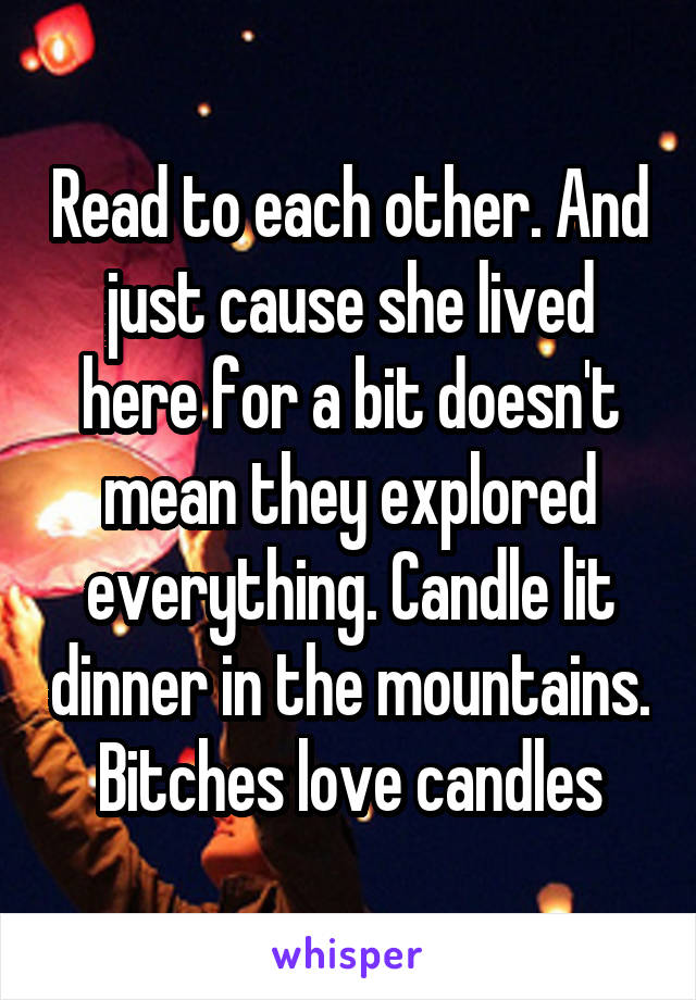 Read to each other. And just cause she lived here for a bit doesn't mean they explored everything. Candle lit dinner in the mountains. Bitches love candles