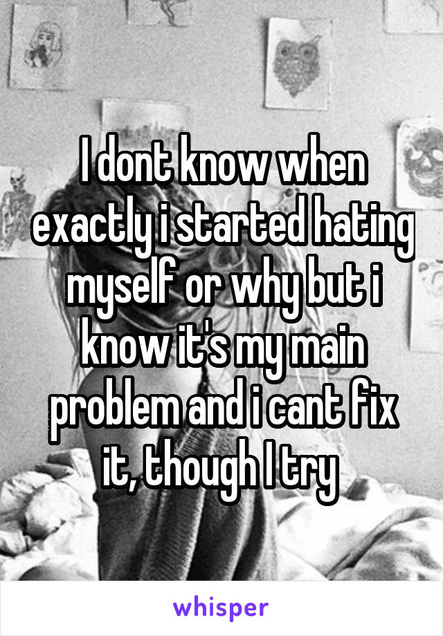 I dont know when exactly i started hating myself or why but i know it's my main problem and i cant fix it, though I try 