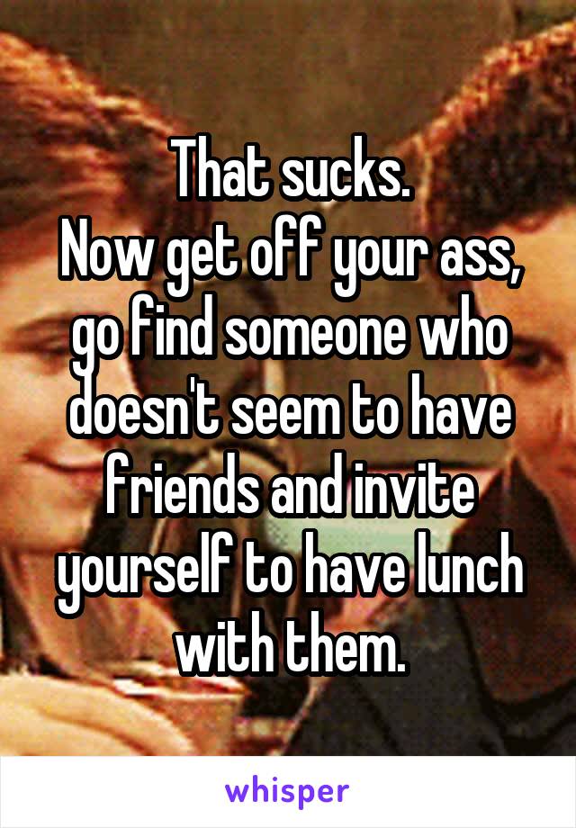 That sucks.
Now get off your ass, go find someone who doesn't seem to have friends and invite yourself to have lunch with them.