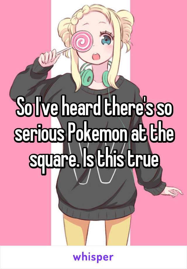 So I've heard there's so serious Pokemon at the square. Is this true