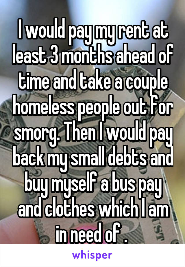 I would pay my rent at least 3 months ahead of time and take a couple homeless people out for smorg. Then I would pay back my small debts and buy myself a bus pay and clothes which I am in need of . 