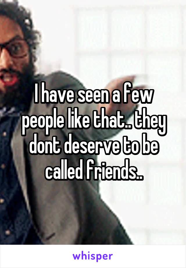 I have seen a few people like that.. they dont deserve to be called friends..