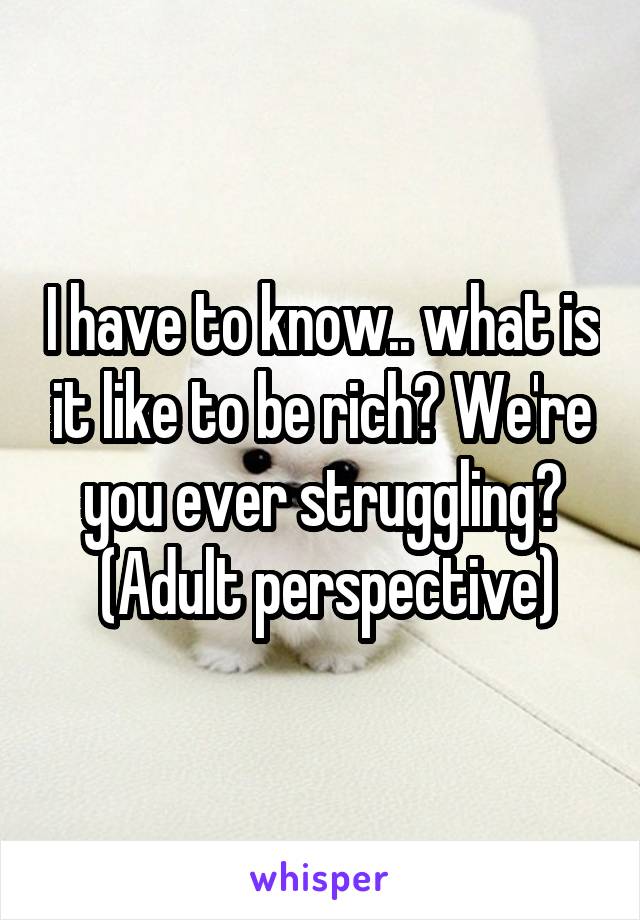 I have to know.. what is it like to be rich? We're you ever struggling?
 (Adult perspective)