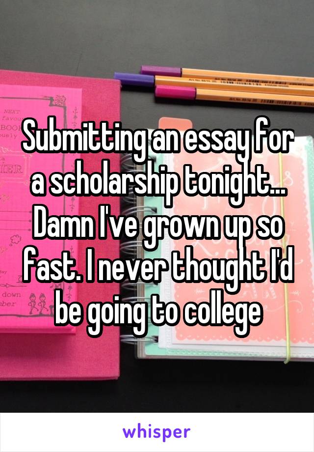 Submitting an essay for a scholarship tonight... Damn I've grown up so fast. I never thought I'd be going to college