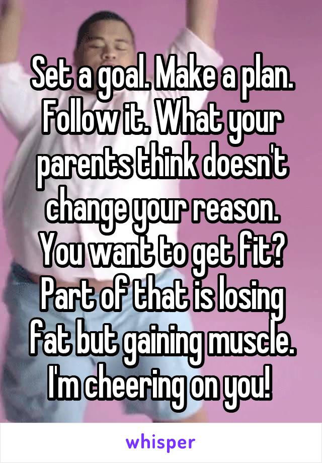 Set a goal. Make a plan. Follow it. What your parents think doesn't change your reason. You want to get fit? Part of that is losing fat but gaining muscle. I'm cheering on you! 