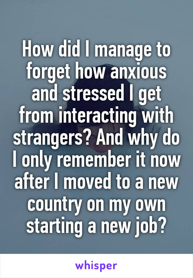 How did I manage to forget how anxious and stressed I get from interacting with strangers? And why do I only remember it now after I moved to a new country on my own starting a new job?