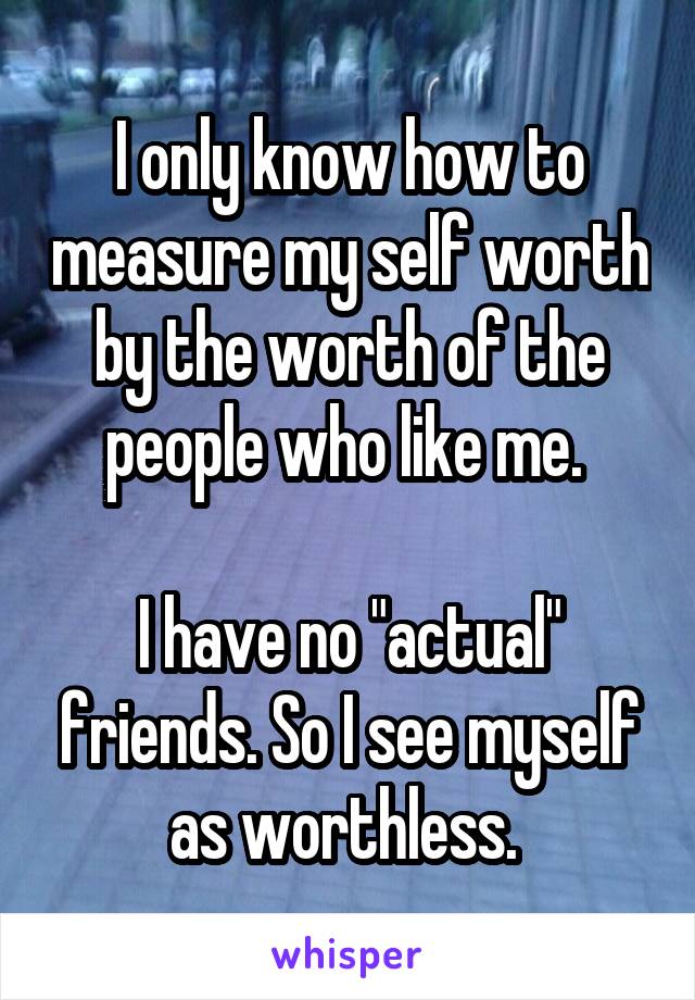 I only know how to measure my self worth by the worth of the people who like me. 

I have no "actual" friends. So I see myself as worthless. 