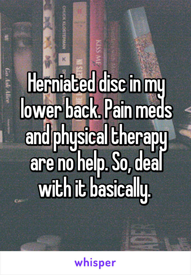 Herniated disc in my lower back. Pain meds and physical therapy are no help. So, deal with it basically. 