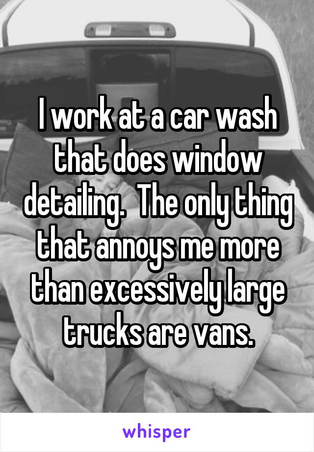 I work at a car wash that does window detailing.  The only thing that annoys me more than excessively large trucks are vans.