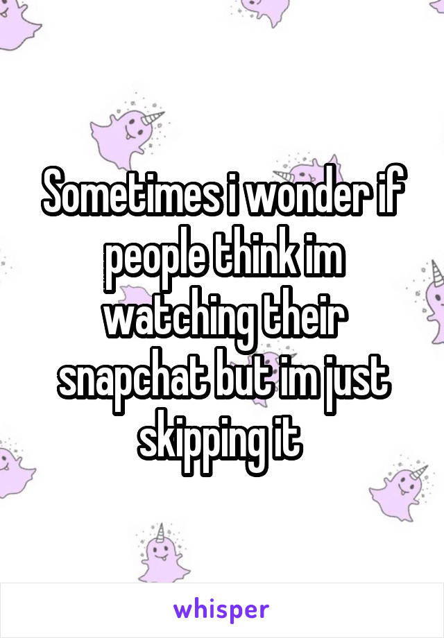 Sometimes i wonder if people think im watching their snapchat but im just skipping it 