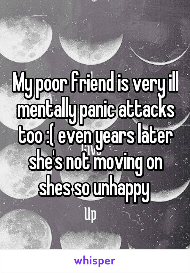 My poor friend is very ill mentally panic attacks too :( even years later she's not moving on shes so unhappy 