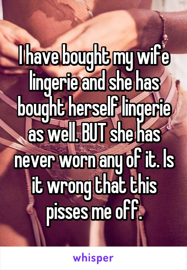 I have bought my wife lingerie and she has bought herself lingerie as well. BUT she has never worn any of it. Is it wrong that this pisses me off.