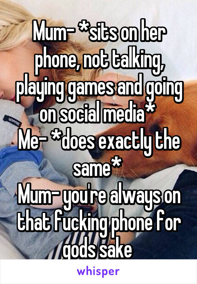 Mum- *sits on her phone, not talking, playing games and going on social media* 
Me- *does exactly the same* 
Mum- you're always on that fucking phone for gods sake 