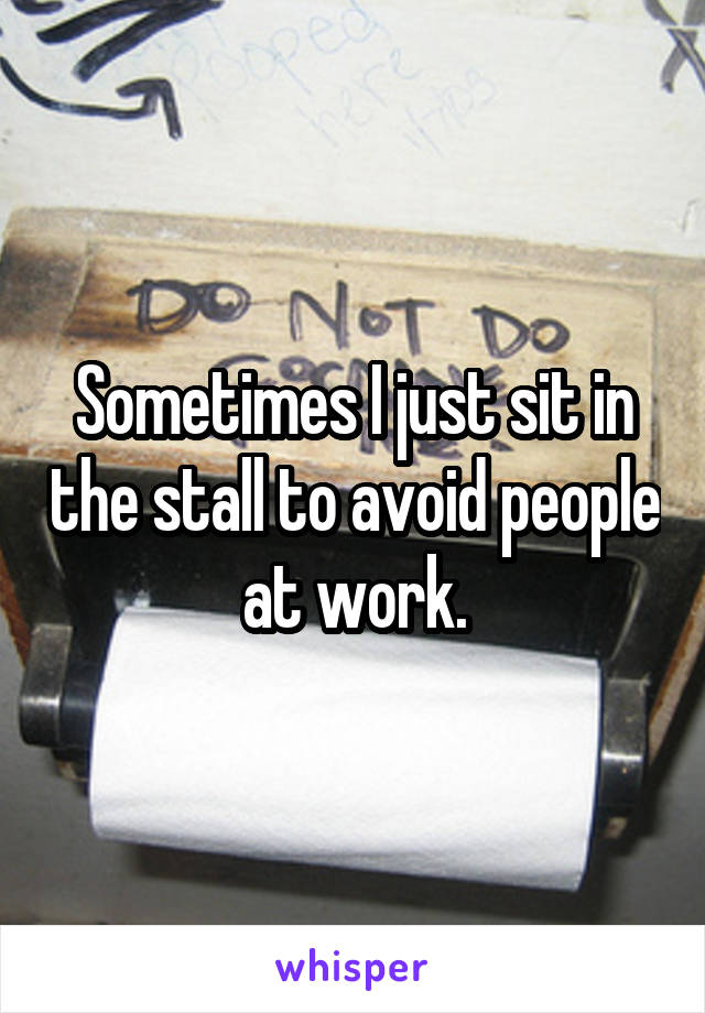 Sometimes I just sit in the stall to avoid people at work.