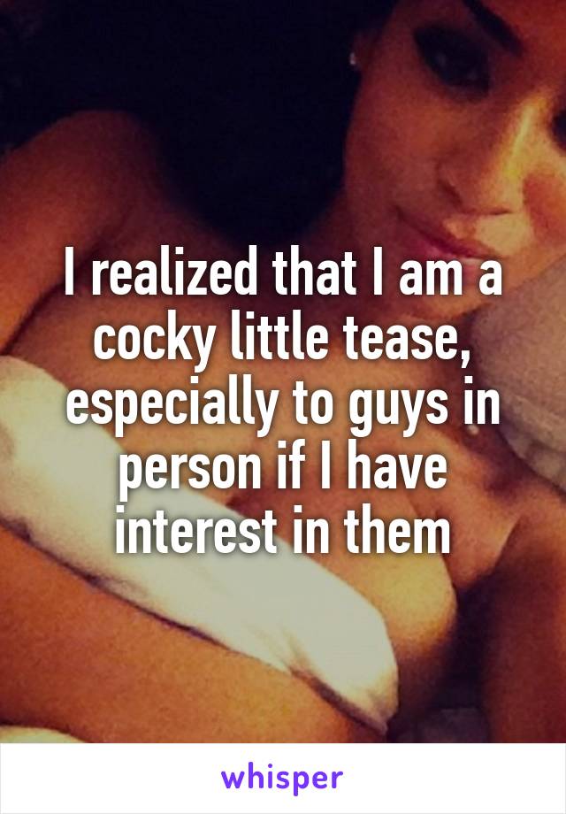 I realized that I am a cocky little tease, especially to guys in person if I have interest in them