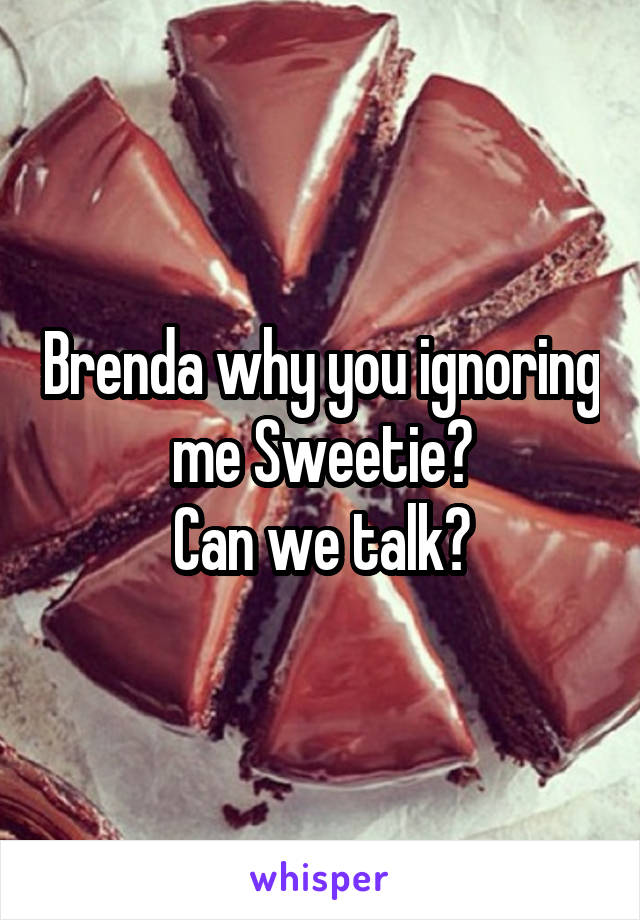 Brenda why you ignoring me Sweetie?
Can we talk?