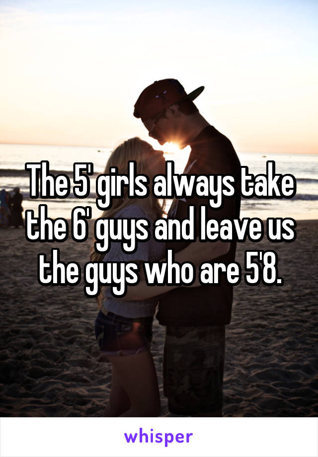 The 5' girls always take the 6' guys and leave us the guys who are 5'8.