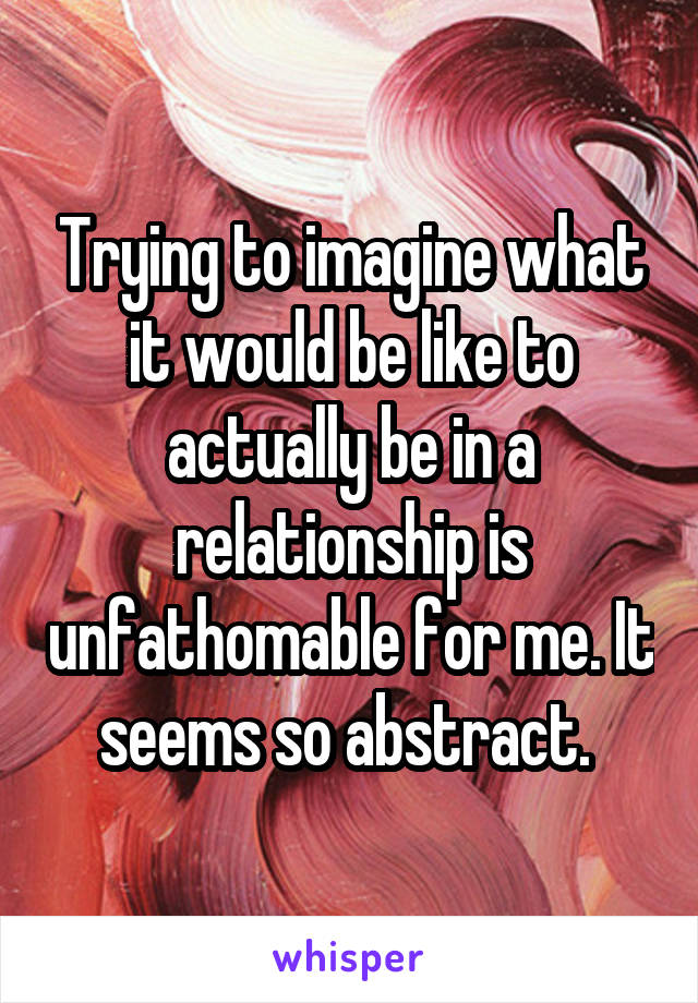 Trying to imagine what it would be like to actually be in a relationship is unfathomable for me. It seems so abstract. 